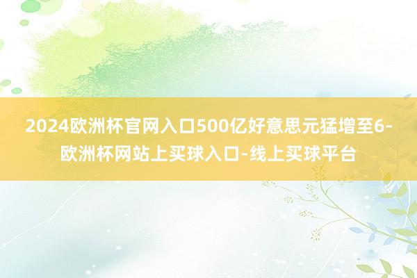 2024欧洲杯官网入口500亿好意思元猛增至6-欧洲杯网站上买球入口-线上买球平台