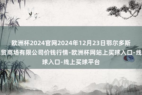 欧洲杯2024官网2024年12月23日鄂尔多斯市万家惠农贸商场有限公司价钱行情-欧洲杯网站上买球入口-线上买球平台