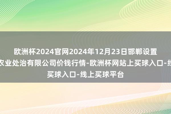 欧洲杯2024官网2024年12月23日邯郸设置区滏东当代农业处治有限公司价钱行情-欧洲杯网站上买球入口-线上买球平台