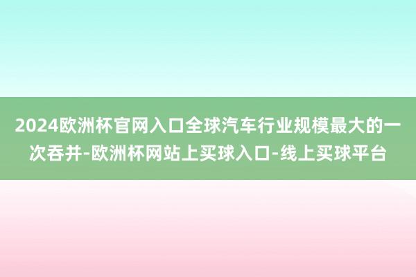 2024欧洲杯官网入口全球汽车行业规模最大的一次吞并-欧洲杯网站上买球入口-线上买球平台