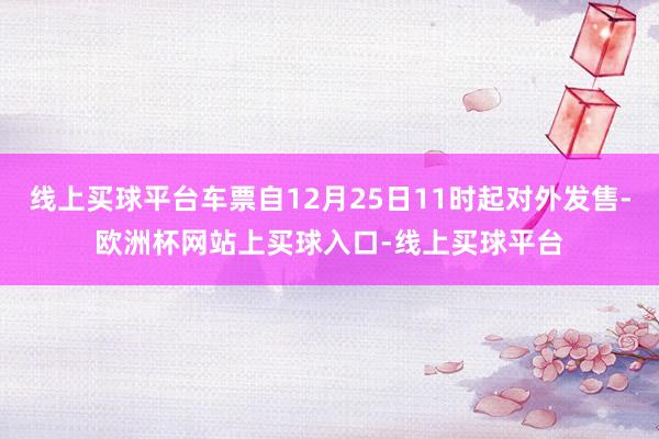 线上买球平台车票自12月25日11时起对外发售-欧洲杯网站上买球入口-线上买球平台