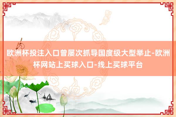 欧洲杯投注入口曾屡次抓导国度级大型举止-欧洲杯网站上买球入口-线上买球平台