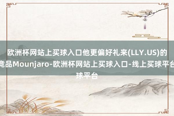 欧洲杯网站上买球入口他更偏好礼来(LLY.US)的竞品Mounjaro-欧洲杯网站上买球入口-线上买球平台