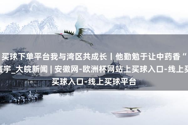 买球下单平台我与湾区共成长丨他勤勉于让中药香“飘向”寰宇_大皖新闻 | 安徽网-欧洲杯网站上买球入口-线上买球平台