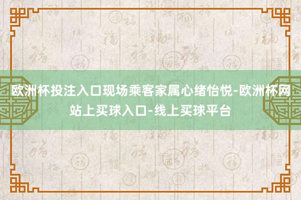 欧洲杯投注入口现场乘客家属心绪怡悦-欧洲杯网站上买球入口-线上买球平台