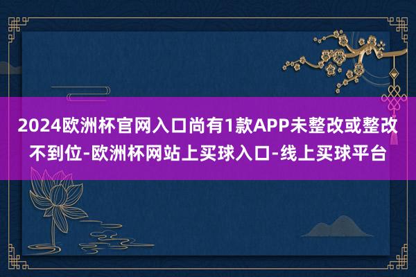 2024欧洲杯官网入口尚有1款APP未整改或整改不到位-欧洲杯网站上买球入口-线上买球平台