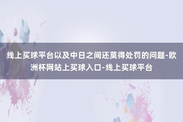 线上买球平台以及中日之间还莫得处罚的问题-欧洲杯网站上买球入口-线上买球平台