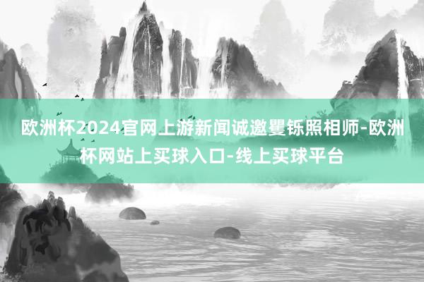 欧洲杯2024官网上游新闻诚邀矍铄照相师-欧洲杯网站上买球入口-线上买球平台