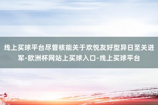 线上买球平台尽管核能关于欢悦友好型异日至关进军-欧洲杯网站上买球入口-线上买球平台