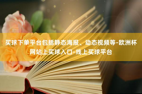 买球下单平台包括静态海报、动态视频等-欧洲杯网站上买球入口-线上买球平台