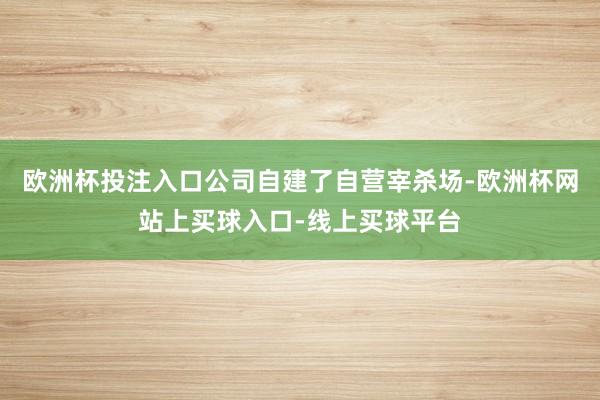 欧洲杯投注入口公司自建了自营宰杀场-欧洲杯网站上买球入口-线上买球平台