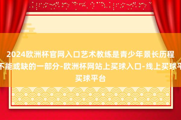 2024欧洲杯官网入口艺术教练是青少年景长历程中不能或缺的一部分-欧洲杯网站上买球入口-线上买球平台