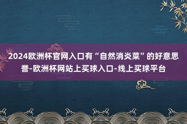 2024欧洲杯官网入口有“自然消炎菜”的好意思誉-欧洲杯网站上买球入口-线上买球平台