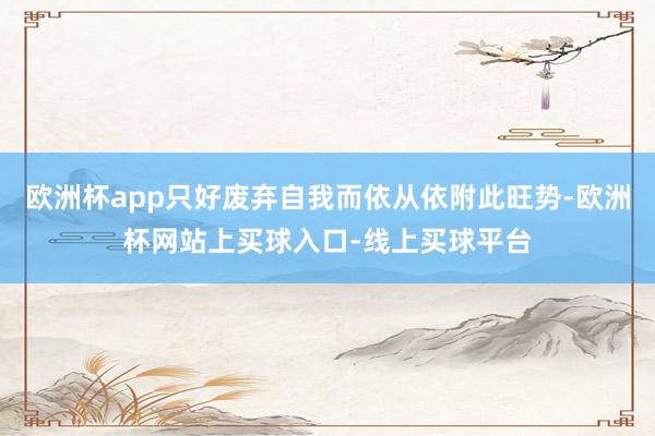 欧洲杯app只好废弃自我而依从依附此旺势-欧洲杯网站上买球入口-线上买球平台