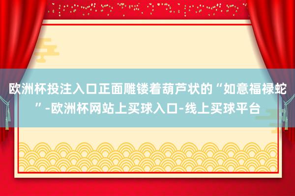 欧洲杯投注入口正面雕镂着葫芦状的“如意福禄蛇”-欧洲杯网站上买球入口-线上买球平台