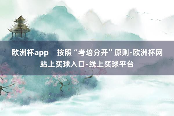 欧洲杯app    按照“考培分开”原则-欧洲杯网站上买球入口-线上买球平台