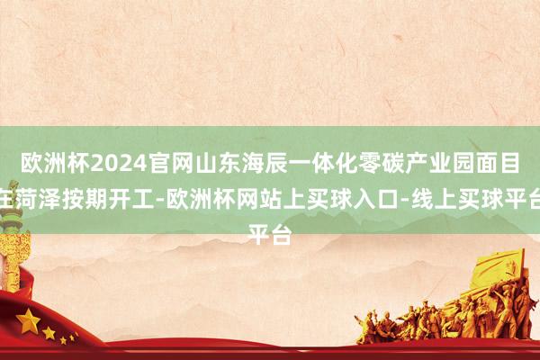 欧洲杯2024官网山东海辰一体化零碳产业园面目在菏泽按期开工-欧洲杯网站上买球入口-线上买球平台