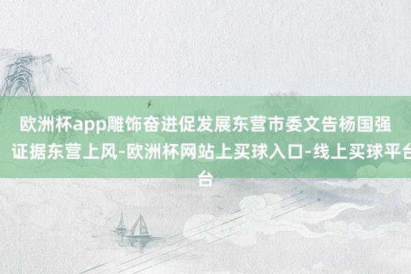 欧洲杯app雕饰奋进促发展　　东营市委文告杨国强：证据东营上风-欧洲杯网站上买球入口-线上买球平台