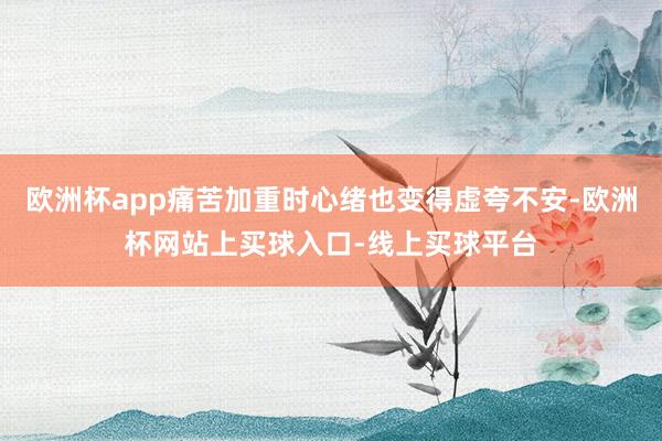 欧洲杯app痛苦加重时心绪也变得虚夸不安-欧洲杯网站上买球入口-线上买球平台