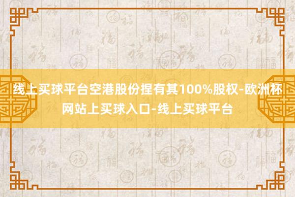 线上买球平台空港股份捏有其100%股权-欧洲杯网站上买球入口-线上买球平台