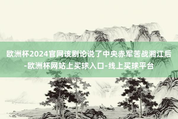 欧洲杯2024官网该剧论说了中央赤军苦战湘江后-欧洲杯网站上买球入口-线上买球平台