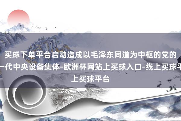 买球下单平台启动造成以毛泽东同道为中枢的党的第一代中央设备集体-欧洲杯网站上买球入口-线上买球平台