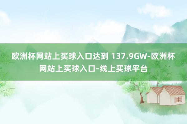 欧洲杯网站上买球入口达到 137.9GW-欧洲杯网站上买球入口-线上买球平台