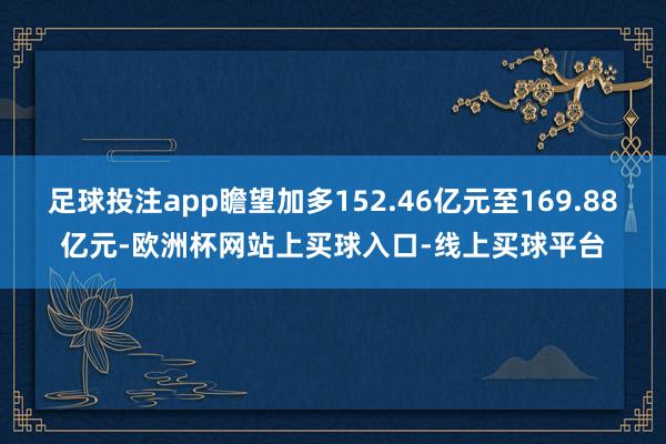 足球投注app瞻望加多152.46亿元至169.88亿元-欧洲杯网站上买球入口-线上买球平台