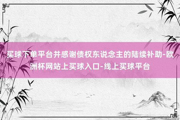 买球下单平台并感谢债权东说念主的陆续补助-欧洲杯网站上买球入口-线上买球平台