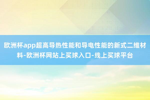 欧洲杯app超高导热性能和导电性能的新式二维材料-欧洲杯网站上买球入口-线上买球平台