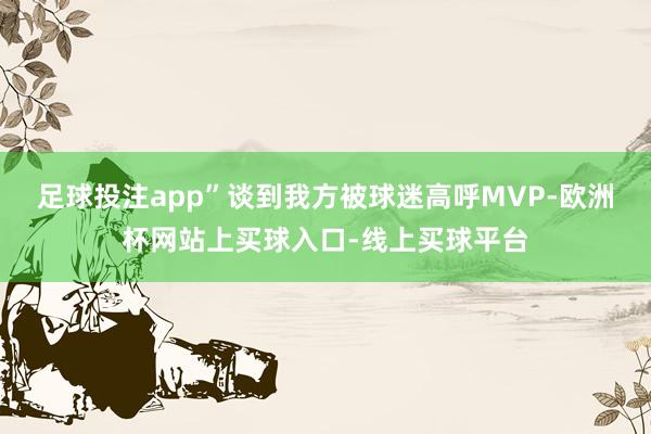 足球投注app”谈到我方被球迷高呼MVP-欧洲杯网站上买球入口-线上买球平台