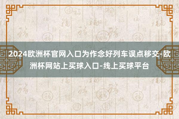 2024欧洲杯官网入口为作念好列车误点移交-欧洲杯网站上买球入口-线上买球平台