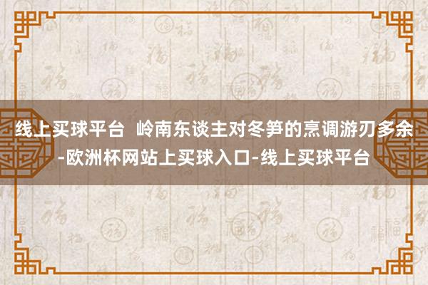 线上买球平台  岭南东谈主对冬笋的烹调游刃多余-欧洲杯网站上买球入口-线上买球平台