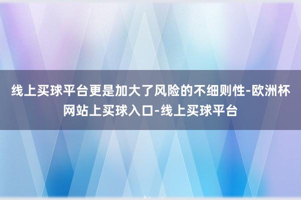 线上买球平台更是加大了风险的不细则性-欧洲杯网站上买球入口-线上买球平台