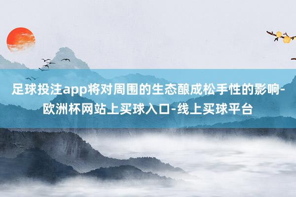 足球投注app将对周围的生态酿成松手性的影响-欧洲杯网站上买球入口-线上买球平台