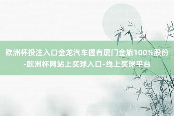 欧洲杯投注入口金龙汽车握有厦门金旅100%股份-欧洲杯网站上买球入口-线上买球平台