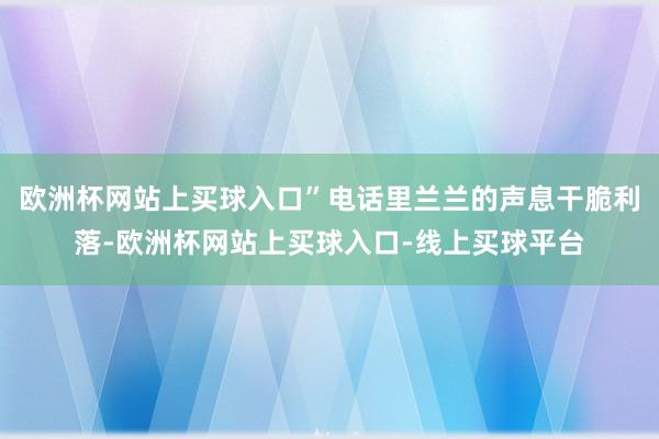 欧洲杯网站上买球入口”电话里兰兰的声息干脆利落-欧洲杯网站上买球入口-线上买球平台