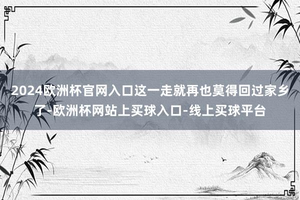 2024欧洲杯官网入口这一走就再也莫得回过家乡了-欧洲杯网站上买球入口-线上买球平台